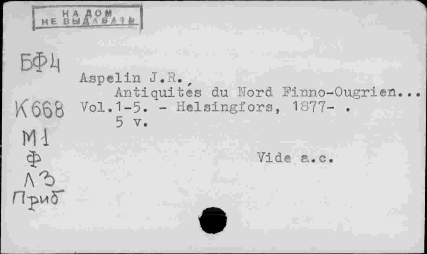 ﻿НАЛОМ не вьіД "ь * ik
К 668
М-1 ф лъ Л-риб*’
Aspelin J.R. ,
Antiquités du Nord Finno-Ougrien... Vol.1-5. - Helsingfors, 1877- .
5 V.
Vide a.c.